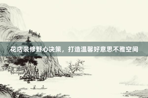 花店装修野心决策，打造温馨好意思不雅空间