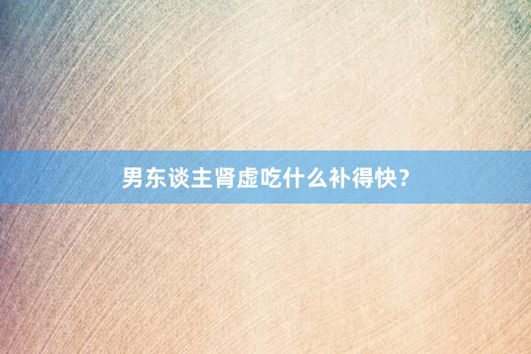男东谈主肾虚吃什么补得快？